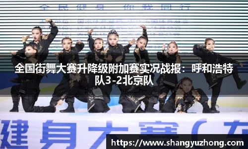 全国街舞大赛升降级附加赛实况战报：呼和浩特队3-2北京队
