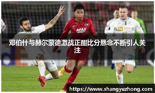 邓伯什与赫尔蒙德激战正酣比分悬念不断引人关注